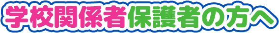 学校関係者・保護者の方へ